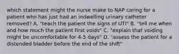 which statement might the nurse make to NAP caring for a patient who has just had an indwelling urinary catheter removed? A. "teach the patient the signs of UTI" B. "tell me when and how much the patient first voids" C. "explain that voiding might be uncomfortable for 4-5 days" D. "assess the patient for a distended bladder before the end of the shift"