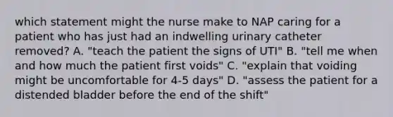 which statement might the nurse make to NAP caring for a patient who has just had an indwelling urinary catheter removed? A. "teach the patient the signs of UTI" B. "tell me when and how much the patient first voids" C. "explain that voiding might be uncomfortable for 4-5 days" D. "assess the patient for a distended bladder before the end of the shift"