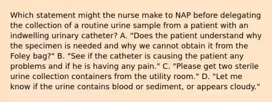 Which statement might the nurse make to NAP before delegating the collection of a routine urine sample from a patient with an indwelling urinary catheter? A. "Does the patient understand why the specimen is needed and why we cannot obtain it from the Foley bag?" B. "See if the catheter is causing the patient any problems and if he is having any pain." C. "Please get two sterile urine collection containers from the utility room." D. "Let me know if the urine contains blood or sediment, or appears cloudy."