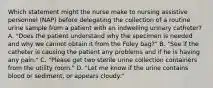 Which statement might the nurse make to nursing assistive personnel (NAP) before delegating the collection of a routine urine sample from a patient with an indwelling urinary catheter? A. "Does the patient understand why the specimen is needed and why we cannot obtain it from the Foley bag?" B. "See if the catheter is causing the patient any problems and if he is having any pain." C. "Please get two sterile urine collection containers from the utility room." D. "Let me know if the urine contains blood or sediment, or appears cloudy."