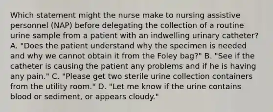 Which statement might the nurse make to nursing assistive personnel (NAP) before delegating the collection of a routine urine sample from a patient with an indwelling urinary catheter? A. "Does the patient understand why the specimen is needed and why we cannot obtain it from the Foley bag?" B. "See if the catheter is causing the patient any problems and if he is having any pain." C. "Please get two sterile urine collection containers from the utility room." D. "Let me know if the urine contains blood or sediment, or appears cloudy."