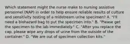 Which statement might the nurse make to nursing assistive personnel (NAP) in order to help ensure reliable results of culture and sensitivity testing of a midstream urine specimen? A. "I'll need a biohazard bag to put the specimen into." B. "Please get the specimen to the lab immediately." C. "After you replace the cap, please wipe any drops of urine from the outside of the container." D. "We are out of specimen collection kits."