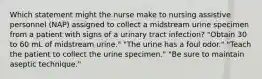 Which statement might the nurse make to nursing assistive personnel (NAP) assigned to collect a midstream urine specimen from a patient with signs of a urinary tract infection? "Obtain 30 to 60 mL of midstream urine." "The urine has a foul odor." "Teach the patient to collect the urine specimen." "Be sure to maintain aseptic technique."