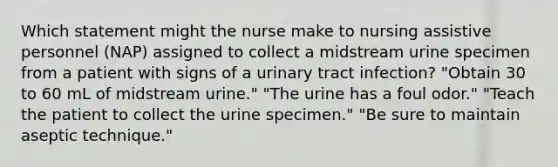 Which statement might the nurse make to nursing assistive personnel (NAP) assigned to collect a midstream urine specimen from a patient with signs of a urinary tract infection? "Obtain 30 to 60 mL of midstream urine." "The urine has a foul odor." "Teach the patient to collect the urine specimen." "Be sure to maintain aseptic technique."