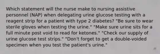 Which statement will the nurse make to nursing assistive personnel (NAP) when delegating urine glucose testing with a reagent strip for a patient with type 2 diabetes? "Be sure to wear sterile gloves when testing the urine." "Make sure urine sits for a full minute post void to read for ketones." "Check our supply of urine glucose test strips." "Don't forget to get a double-voided specimen when you test the patient's urine."