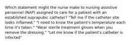 Which statement might the nurse make to nursing assistive personnel (NAP) assigned to care for a patient with an established suprapubic catheter? "Tell me if the catheter site looks inflamed." "I need to know the patient's temperature each time it's taken." "Wear sterile treatment gloves when you remove the dressing." "Let me know if the patient's catheter is infected"