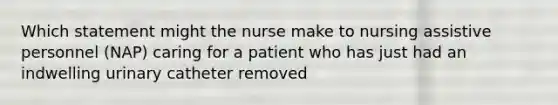 Which statement might the nurse make to nursing assistive personnel (NAP) caring for a patient who has just had an indwelling urinary catheter removed