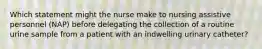 Which statement might the nurse make to nursing assistive personnel (NAP) before delegating the collection of a routine urine sample from a patient with an indwelling urinary catheter?