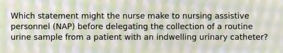 Which statement might the nurse make to nursing assistive personnel (NAP) before delegating the collection of a routine urine sample from a patient with an indwelling urinary catheter?