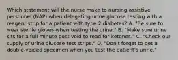 Which statement will the nurse make to nursing assistive personnel (NAP) when delegating urine glucose testing with a reagent strip for a patient with type 2 diabetes? A. "Be sure to wear sterile gloves when testing the urine." B. "Make sure urine sits for a full minute post void to read for ketones." C. "Check our supply of urine glucose test strips." D. "Don't forget to get a double-voided specimen when you test the patient's urine."