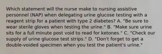 Which statement will the nurse make to nursing assistive personnel (NAP) when delegating urine glucose testing with a reagent strip for a patient with type 2 diabetes? A. "Be sure to wear sterile gloves when testing the urine." B. "Make sure urine sits for a full minute post void to read for ketones." C. "Check our supply of urine glucose test strips." D. "Don't forget to get a double-voided specimen when you test the patient's urine."