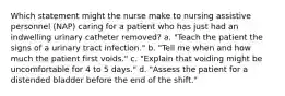 Which statement might the nurse make to nursing assistive personnel (NAP) caring for a patient who has just had an indwelling urinary catheter removed? a. "Teach the patient the signs of a urinary tract infection." b. "Tell me when and how much the patient first voids." c. "Explain that voiding might be uncomfortable for 4 to 5 days." d. "Assess the patient for a distended bladder before the end of the shift."