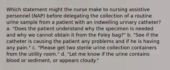 Which statement might the nurse make to nursing assistive personnel (NAP) before delegating the collection of a routine urine sample from a patient with an indwelling urinary catheter? a. "Does the patient understand why the specimen is needed and why we cannot obtain it from the Foley bag?" b. "See if the catheter is causing the patient any problems and if he is having any pain." c. "Please get two sterile urine collection containers from the utility room." d. "Let me know if the urine contains blood or sediment, or appears cloudy."