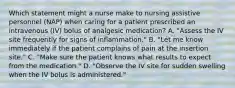 Which statement might a nurse make to nursing assistive personnel (NAP) when caring for a patient prescribed an intravenous (IV) bolus of analgesic medication? A. "Assess the IV site frequently for signs of inflammation." B. "Let me know immediately if the patient complains of pain at the insertion site." C. "Make sure the patient knows what results to expect from the medication." D. "Observe the IV site for sudden swelling when the IV bolus is administered."