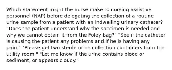 Which statement might the nurse make to nursing assistive personnel (NAP) before delegating the collection of a routine urine sample from a patient with an indwelling urinary catheter? "Does the patient understand why the specimen is needed and why we cannot obtain it from the Foley bag?" "See if the catheter is causing the patient any problems and if he is having any pain." "Please get two sterile urine collection containers from the utility room." "Let me know if the urine contains blood or sediment, or appears cloudy."