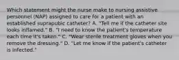 Which statement might the nurse make to nursing assistive personnel (NAP) assigned to care for a patient with an established suprapubic catheter? A. "Tell me if the catheter site looks inflamed." B. "I need to know the patient's temperature each time it's taken." C. "Wear sterile treatment gloves when you remove the dressing." D. "Let me know if the patient's catheter is infected."