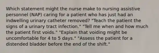 Which statement might the nurse make to nursing assistive personnel (NAP) caring for a patient who has just had an indwelling urinary catheter removed? "Teach the patient the signs of a urinary tract infection." "Tell me when and how much the patient first voids." "Explain that voiding might be uncomfortable for 4 to 5 days." "Assess the patient for a distended bladder before the end of the shift."