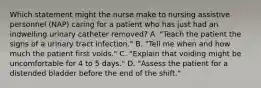 Which statement might the nurse make to nursing assistive personnel (NAP) caring for a patient who has just had an indwelling urinary catheter removed? A. "Teach the patient the signs of a urinary tract infection." B. "Tell me when and how much the patient first voids." C. "Explain that voiding might be uncomfortable for 4 to 5 days." D. "Assess the patient for a distended bladder before the end of the shift."