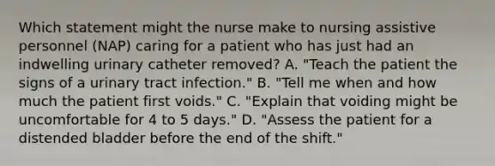 Which statement might the nurse make to nursing assistive personnel (NAP) caring for a patient who has just had an indwelling urinary catheter removed? A. "Teach the patient the signs of a urinary tract infection." B. "Tell me when and how much the patient first voids." C. "Explain that voiding might be uncomfortable for 4 to 5 days." D. "Assess the patient for a distended bladder before the end of the shift."