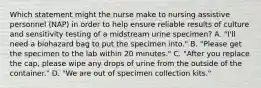 Which statement might the nurse make to nursing assistive personnel (NAP) in order to help ensure reliable results of culture and sensitivity testing of a midstream urine specimen? A. "I'll need a biohazard bag to put the specimen into." B. "Please get the specimen to the lab within 20 minutes." C. "After you replace the cap, please wipe any drops of urine from the outside of the container." D. "We are out of specimen collection kits."