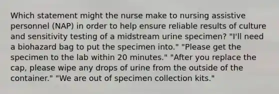 Which statement might the nurse make to nursing assistive personnel (NAP) in order to help ensure reliable results of culture and sensitivity testing of a midstream urine specimen? "I'll need a biohazard bag to put the specimen into." "Please get the specimen to the lab within 20 minutes." "After you replace the cap, please wipe any drops of urine from the outside of the container." "We are out of specimen collection kits."