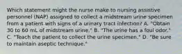 Which statement might the nurse make to nursing assistive personnel (NAP) assigned to collect a midstream urine specimen from a patient with signs of a urinary tract infection? A. "Obtain 30 to 60 mL of midstream urine." B. "The urine has a foul odor." C. "Teach the patient to collect the urine specimen." D. "Be sure to maintain aseptic technique."