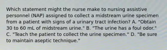 Which statement might the nurse make to nursing assistive personnel (NAP) assigned to collect a midstream urine specimen from a patient with signs of a urinary tract infection? A. "Obtain 30 to 60 mL of midstream urine." B. "The urine has a foul odor." C. "Teach the patient to collect the urine specimen." D. "Be sure to maintain aseptic technique."