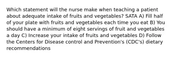 Which statement will the nurse make when teaching a patient about adequate intake of fruits and vegetables? SATA A) Fill half of your plate with fruits and vegetables each time you eat B) You should have a minimum of eight servings of fruit and vegetables a day C) Increase your intake of fruits and vegetables D) Follow the Centers for Disease control and Prevention's (CDC's) dietary recommendations