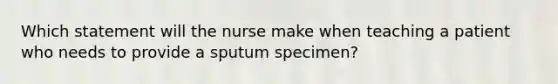 Which statement will the nurse make when teaching a patient who needs to provide a sputum specimen?