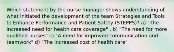 Which statement by the nurse manager shows understanding of what initiated the development of the team Strategies and Tools to Enhance Performance and Patient Safety (STEPPS)? a) "The increased need for health care coverage" . b) "The need for more qualified nurses" c) "A need for improved communication and teamwork" d) "The increased cost of health care"