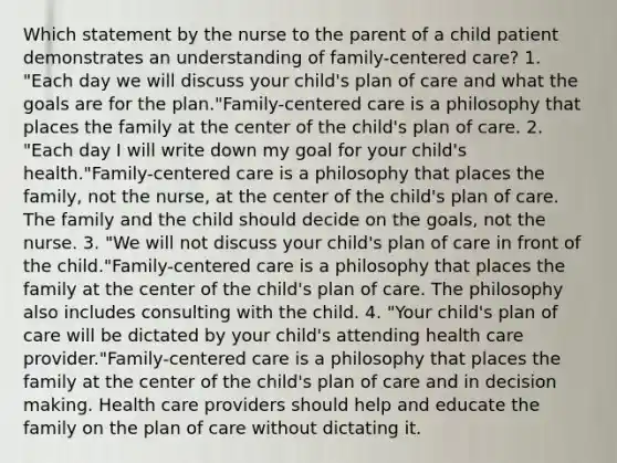 Which statement by the nurse to the parent of a child patient demonstrates an understanding of family-centered care? 1. "Each day we will discuss your child's plan of care and what the goals are for the plan."Family-centered care is a philosophy that places the family at the center of the child's plan of care. 2. "Each day I will write down my goal for your child's health."Family-centered care is a philosophy that places the family, not the nurse, at the center of the child's plan of care. The family and the child should decide on the goals, not the nurse. 3. "We will not discuss your child's plan of care in front of the child."Family-centered care is a philosophy that places the family at the center of the child's plan of care. The philosophy also includes consulting with the child. 4. "Your child's plan of care will be dictated by your child's attending health care provider."Family-centered care is a philosophy that places the family at the center of the child's plan of care and in decision making. Health care providers should help and educate the family on the plan of care without dictating it.