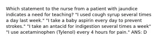 Which statement to the nurse from a patient with jaundice indicates a need for teaching? "I used cough syrup several times a day last week." "I take a baby aspirin every day to prevent strokes." "I take an antacid for indigestion several times a week" "I use acetaminophen (Tylenol) every 4 hours for pain." ANS: D