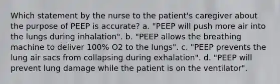 Which statement by the nurse to the patient's caregiver about the purpose of PEEP is accurate? a. "PEEP will push more air into the lungs during inhalation". b. "PEEP allows the breathing machine to deliver 100% O2 to the lungs". c. "PEEP prevents the lung air sacs from collapsing during exhalation". d. "PEEP will prevent lung damage while the patient is on the ventilator".