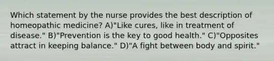 Which statement by the nurse provides the best description of homeopathic medicine? A)"Like cures, like in treatment of disease." B)"Prevention is the key to good health." C)"Opposites attract in keeping balance." D)"A fight between body and spirit."