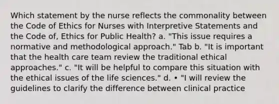 Which statement by the nurse reflects the commonality between the Code of Ethics for Nurses with Interpretive Statements and the Code of, Ethics for Public Health? a. "This issue requires a normative and methodological approach." Tab b. "It is important that the health care team review the traditional ethical approaches." c. "It will be helpful to compare this situation with the ethical issues of the life sciences." d. • "I will review the guidelines to clarify the difference between clinical practice