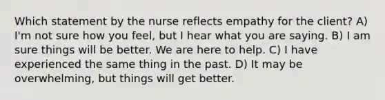 Which statement by the nurse reflects empathy for the client? A) I'm not sure how you feel, but I hear what you are saying. B) I am sure things will be better. We are here to help. C) I have experienced the same thing in the past. D) It may be overwhelming, but things will get better.