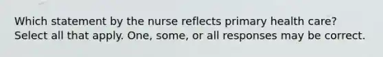 Which statement by the nurse reflects primary health care? Select all that apply. One, some, or all responses may be correct.