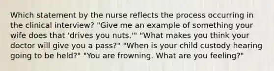 Which statement by the nurse reflects the process occurring in the clinical interview? "Give me an example of something your wife does that 'drives you nuts.'" "What makes you think your doctor will give you a pass?" "When is your child custody hearing going to be held?" "You are frowning. What are you feeling?"