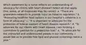 Which statement by a nurse reflects an understanding of advocacy for clients with heart disease? Select all that apply. One, some, or all responses may be correct. a. "There are grassroots networks to provide input on tobacco regulation." b. "Promoting healthier food options in our hospital's cafeteria is a form of advocacy." c. "It is important to advocate for the protection of federal support of heart disease research." d. "To advocate for our clients with heart disease, I am forming a committee to petition for a pedestrian trail." e. "To advocate for the uninsured and underinsured people in our community, I would like us to provide free lipid and glucose screenings twice a year."