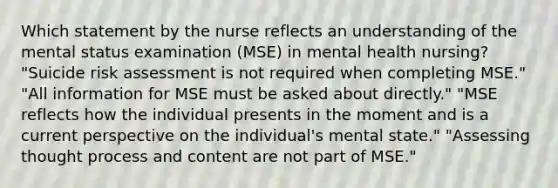 Which statement by the nurse reflects an understanding of the mental status examination (MSE) in mental health nursing? "Suicide risk assessment is not required when completing MSE." "All information for MSE must be asked about directly." "MSE reflects how the individual presents in the moment and is a current perspective on the individual's mental state." "Assessing thought process and content are not part of MSE."