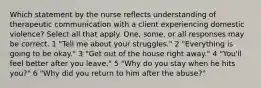 Which statement by the nurse reflects understanding of therapeutic communication with a client experiencing domestic violence? Select all that apply. One, some, or all responses may be correct. 1 "Tell me about your struggles." 2 "Everything is going to be okay." 3 "Get out of the house right away." 4 "You'll feel better after you leave." 5 "Why do you stay when he hits you?" 6 "Why did you return to him after the abuse?"