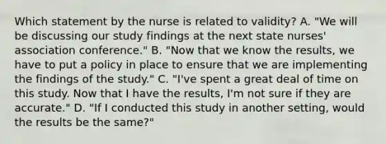 Which statement by the nurse is related to validity? A. "We will be discussing our study findings at the next state nurses' association conference." B. "Now that we know the results, we have to put a policy in place to ensure that we are implementing the findings of the study." C. "I've spent a great deal of time on this study. Now that I have the results, I'm not sure if they are accurate." D. "If I conducted this study in another setting, would the results be the same?"