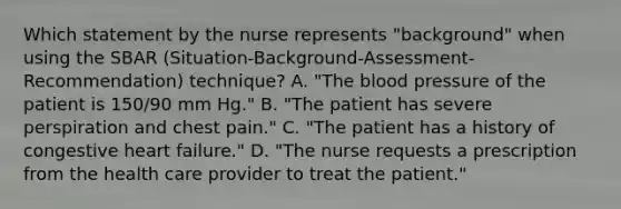 Which statement by the nurse represents "background" when using the SBAR (Situation-Background-Assessment-Recommendation) technique? A. "The blood pressure of the patient is 150/90 mm Hg." B. "The patient has severe perspiration and chest pain." C. "The patient has a history of congestive heart failure." D. "The nurse requests a prescription from the health care provider to treat the patient."