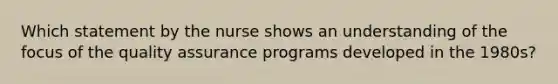 Which statement by the nurse shows an understanding of the focus of the quality assurance programs developed in the 1980s?