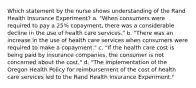 Which statement by the nurse shows understanding of the Rand Health Insurance Experiment? a. "When consumers were required to pay a 25% copayment, there was a considerable decline in the use of health care services." b. "There was an increase in the use of health care services when consumers were required to make a copayment." c. "If the health care cost is being paid by insurance companies, the consumer is not concerned about the cost." d. "The implementation of the Oregon Health Policy for reimbursement of the cost of health care services led to the Rand Health Insurance Experiment."