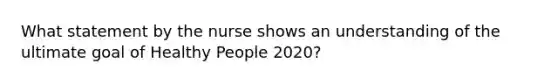 What statement by the nurse shows an understanding of the ultimate goal of Healthy People 2020?