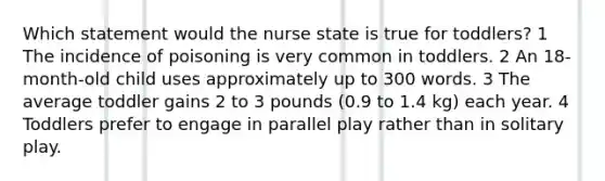 Which statement would the nurse state is true for toddlers? 1 The incidence of poisoning is very common in toddlers. 2 An 18-month-old child uses approximately up to 300 words. 3 The average toddler gains 2 to 3 pounds (0.9 to 1.4 kg) each year. 4 Toddlers prefer to engage in parallel play rather than in solitary play.