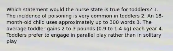 Which statement would the nurse state is true for toddlers? 1. The incidence of poisoning is very common in toddlers 2. An 18-month-old child uses approximately up to 300 words 3. The average toddler gains 2 to 3 pounds (0.9 to 1.4 kg) each year 4. Toddlers prefer to engage in parallel play rather than in solitary play