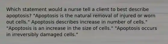 Which statement would a nurse tell a client to best describe apoptosis? "Apoptosis is the natural removal of injured or worn out cells." Apoptosis describes increase in number of cells." "Apoptosis is an increase in the size of cells." "Apoptosis occurs in irreversibly damaged cells."