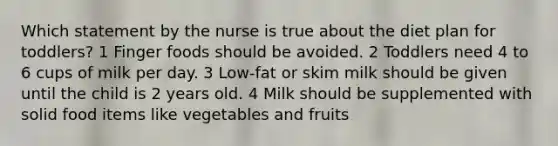 Which statement by the nurse is true about the diet plan for toddlers? 1 Finger foods should be avoided. 2 Toddlers need 4 to 6 cups of milk per day. 3 Low-fat or skim milk should be given until the child is 2 years old. 4 Milk should be supplemented with solid food items like vegetables and fruits